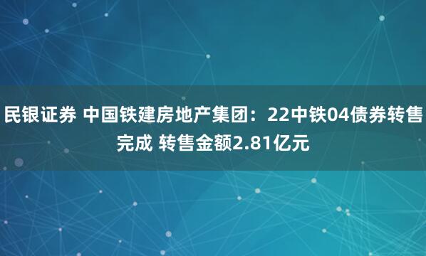 民银证券 中国铁建房地产集团：22中铁04债券转售完成 转售金额2.81亿元