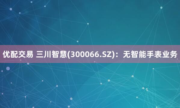 优配交易 三川智慧(300066.SZ)：无智能手表业务