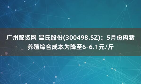 广州配资网 温氏股份(300498.SZ)：5月份肉猪养殖综合成本为降至6-6.1元/斤