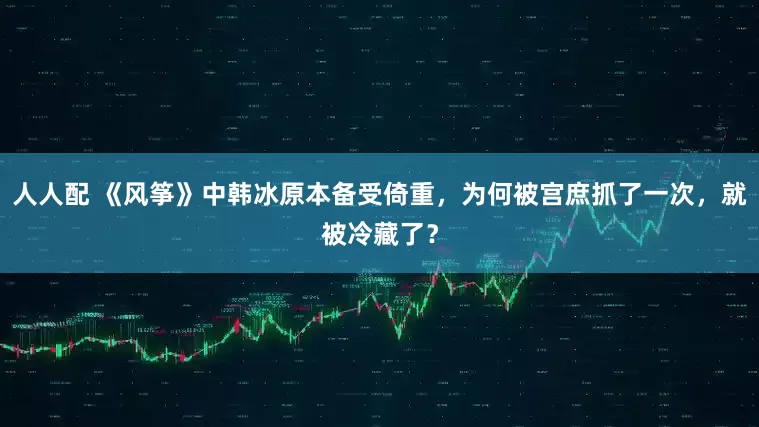 人人配 《风筝》中韩冰原本备受倚重，为何被宫庶抓了一次，就被冷藏了？