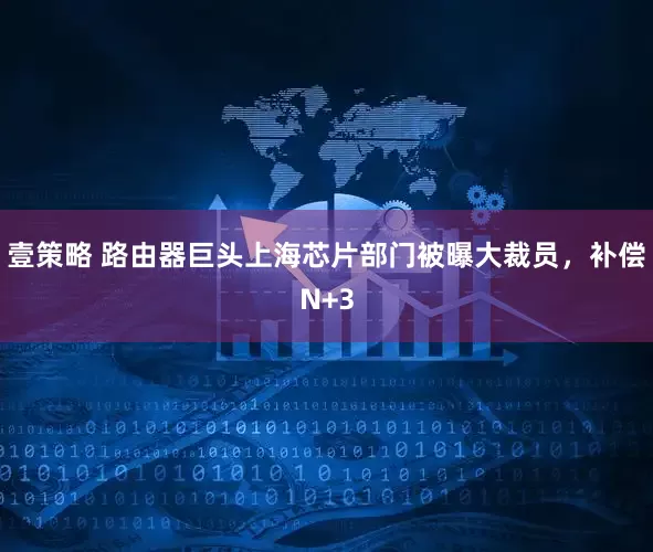 壹策略 路由器巨头上海芯片部门被曝大裁员，补偿N+3