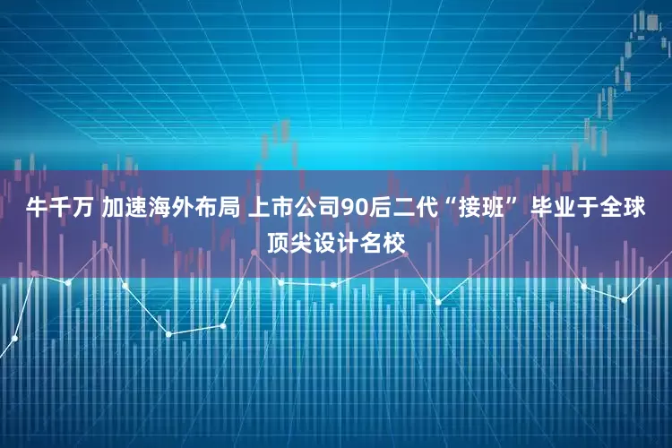 牛千万 加速海外布局 上市公司90后二代“接班” 毕业于全球顶尖设计名校