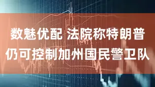 数魅优配 法院称特朗普仍可控制加州国民警卫队