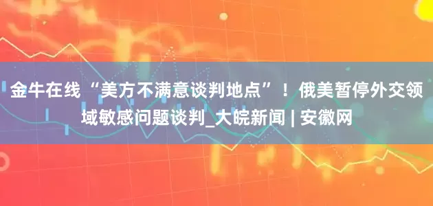 金牛在线 “美方不满意谈判地点” ！俄美暂停外交领域敏感问题谈判_大皖新闻 | 安徽网