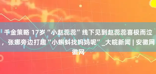 千金策略 17岁“小赵蕊蕊”线下见到赵蕊蕊喜极而泣，张娜旁边打趣“小蝌蚪找妈妈呢”_大皖新闻 | 安徽网