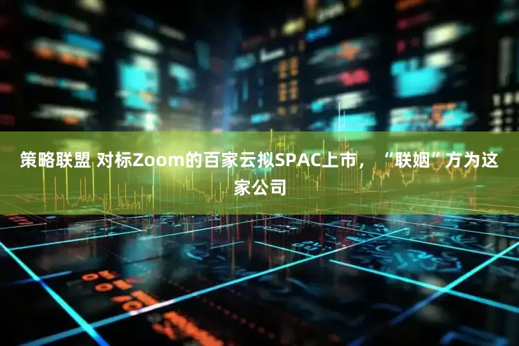 策略联盟 对标Zoom的百家云拟SPAC上市， “联姻”方为这家公司
