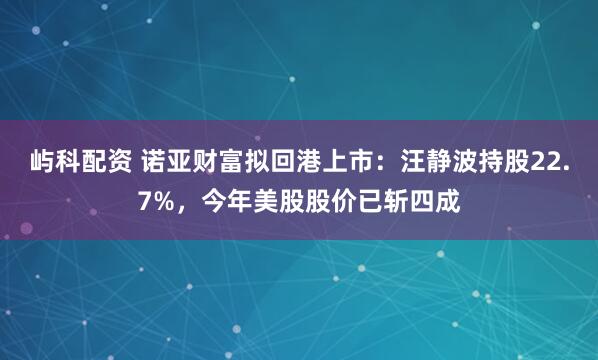 屿科配资 诺亚财富拟回港上市：汪静波持股22.7%，今年美股股价已斩四成