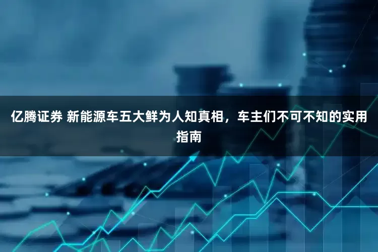 亿腾证券 新能源车五大鲜为人知真相，车主们不可不知的实用指南