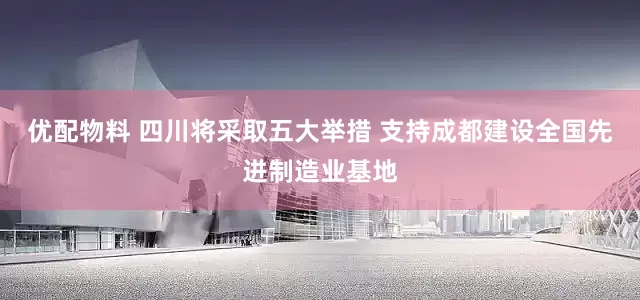 优配物料 四川将采取五大举措 支持成都建设全国先进制造业基地