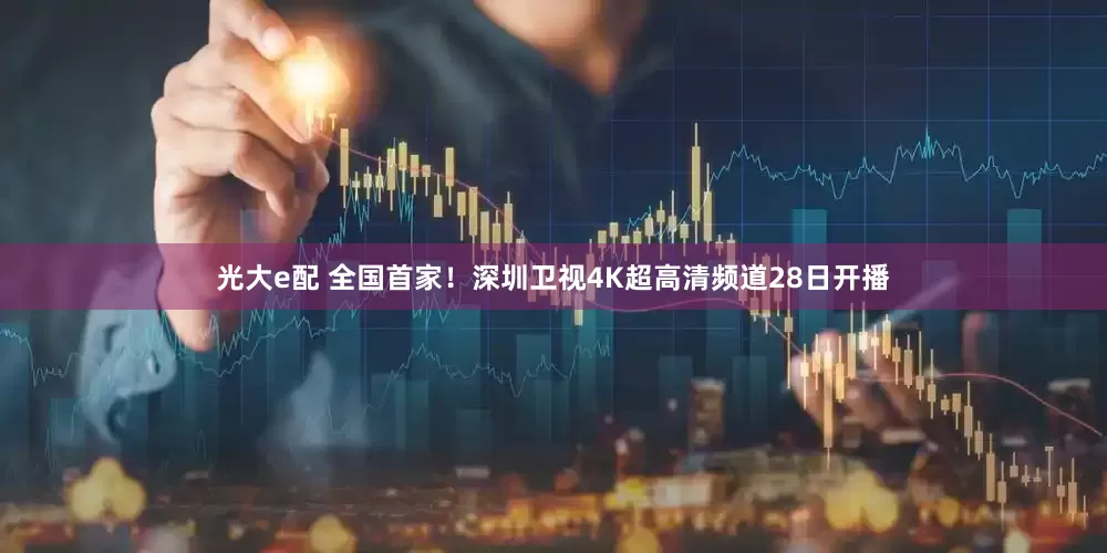 光大e配 全国首家！深圳卫视4K超高清频道28日开播