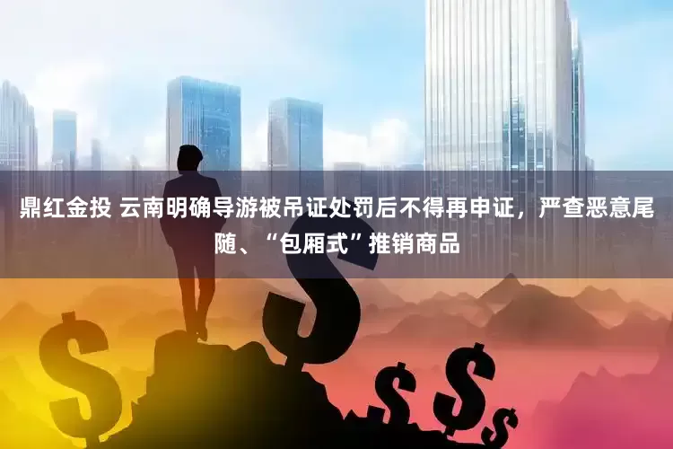 鼎红金投 云南明确导游被吊证处罚后不得再申证，严查恶意尾随、“包厢式”推销商品