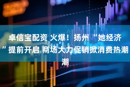 卓信宝配资 火爆！扬州 “她经济”提前开启 商场大力促销掀消费热潮