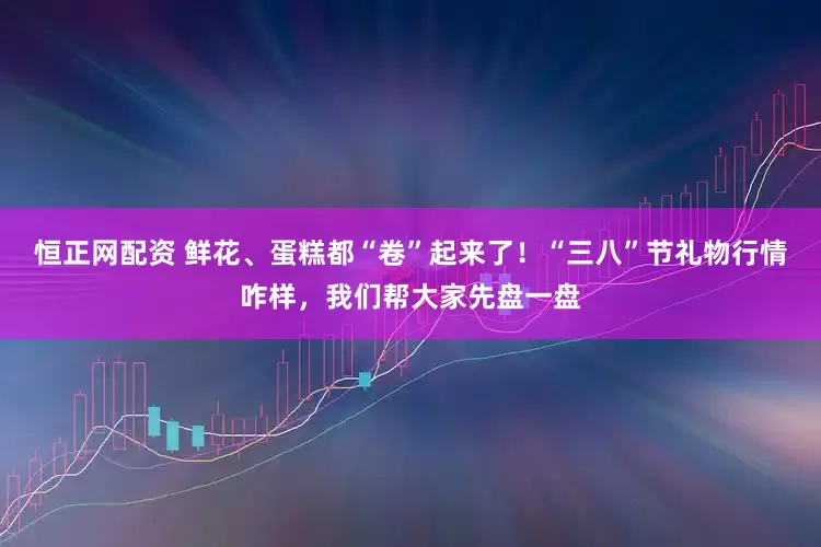 恒正网配资 鲜花、蛋糕都“卷”起来了！“三八”节礼物行情咋样，我们帮大家先盘一盘