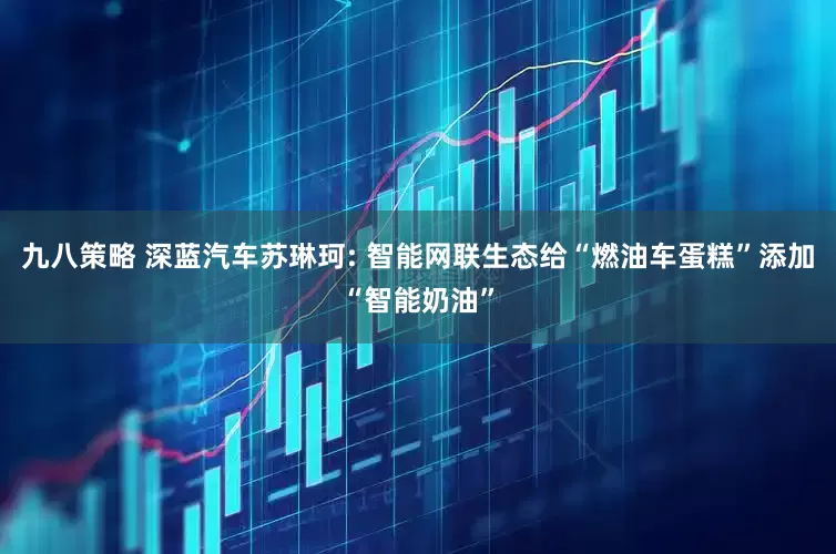 九八策略 深蓝汽车苏琳珂: 智能网联生态给“燃油车蛋糕”添加“智能奶油”
