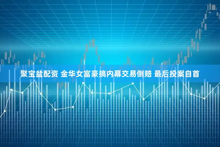 聚宝盆配资 金华女富豪搞内幕交易倒赔 最后投案自首
