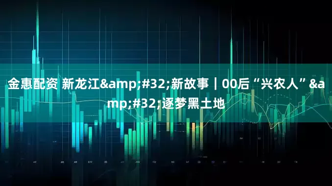 金惠配资 新龙江&#32;新故事｜00后“兴农人”&#32;逐梦黑土地