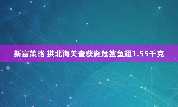 新富策略 拱北海关查获濒危鲨鱼翅1.55千克