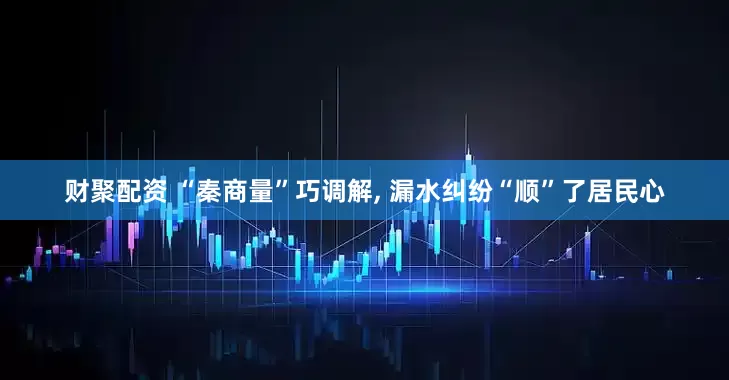 财聚配资 “秦商量”巧调解, 漏水纠纷“顺”了居民心