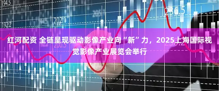 红河配资 全链呈现驱动影像产业向“新”力，2025上海国际视觉影像产业展览会举行