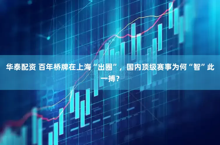 华泰配资 百年桥牌在上海“出圈”，国内顶级赛事为何“智”此一搏？