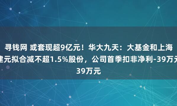 寻钱网 或套现超9亿元！华大九天：大基金和上海建元拟合减不超1.5%股份，公司首季扣非净利-39万元