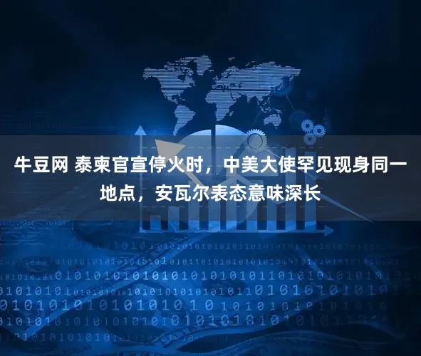 牛豆网 泰柬官宣停火时，中美大使罕见现身同一地点，安瓦尔表态意味深长
