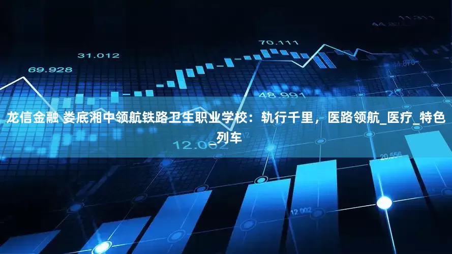 龙信金融 娄底湘中领航铁路卫生职业学校：轨行千里，医路领航_医疗_特色_列车