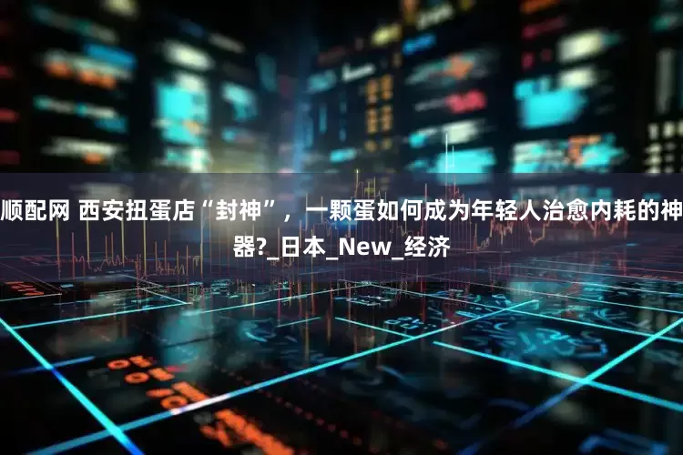 顺配网 西安扭蛋店“封神”，一颗蛋如何成为年轻人治愈内耗的神器?_日本_New_经济
