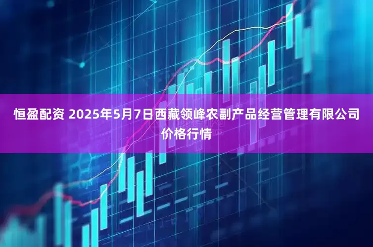 恒盈配资 2025年5月7日西藏领峰农副产品经营管理有限公司价格行情