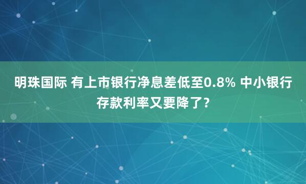 明珠国际 有上市银行净息差低至0.8% 中小银行存款利率又要降了？