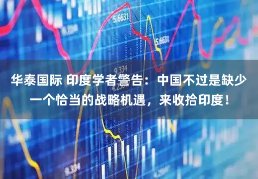 华泰国际 印度学者警告：中国不过是缺少一个恰当的战略机遇，来收拾印度！