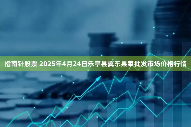 指南针股票 2025年4月24日乐亭县冀东果菜批发市场价格行情