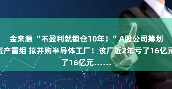 金来源 “不盈利就锁仓10年！”A股公司筹划重大资产重组 拟并购半导体工厂！该厂近2年亏了16亿元……