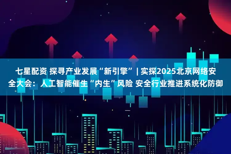 七星配资 探寻产业发展“新引擎” | 实探2025北京网络安全大会:人工智能催生“内生”风险 安全行业推进系统化防御