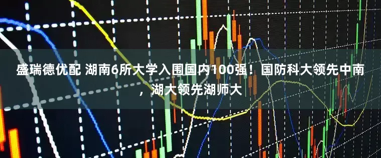 盛瑞德优配 湖南6所大学入围国内100强！国防科大领先中南，湖大领先湖师大
