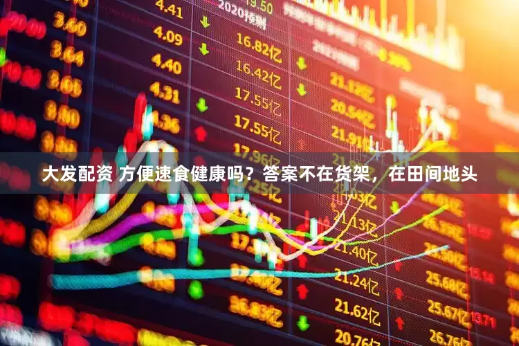 大发配资 方便速食健康吗?答案不在货架,在田间地头