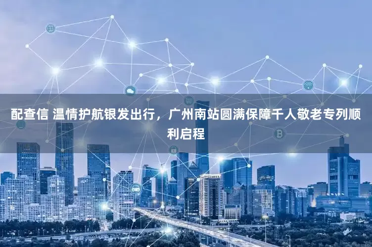 配查信 温情护航银发出行,广州南站圆满保障千人敬老专列顺利启程